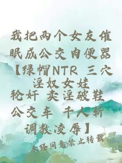 我把两个女友催眠成公交肉便器【绿帽NTR 三穴轮奸 卖淫破鞋 公交车 千人斩 调教凌辱】